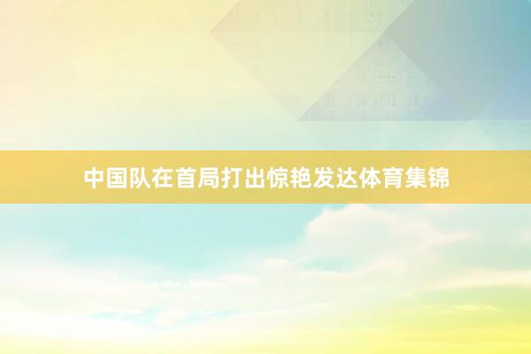 中国队在首局打出惊艳发达体育集锦