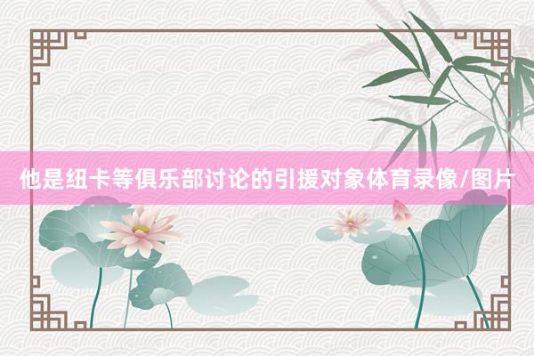 他是纽卡等俱乐部讨论的引援对象体育录像/图片