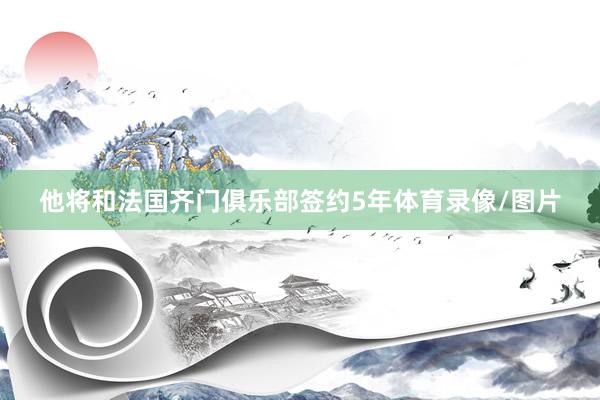 他将和法国齐门俱乐部签约5年体育录像/图片