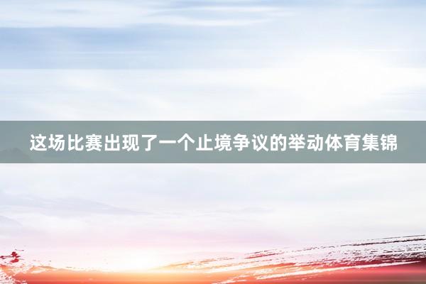 这场比赛出现了一个止境争议的举动体育集锦