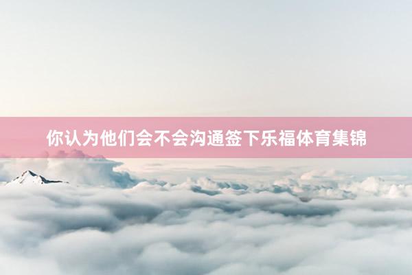 你认为他们会不会沟通签下乐福体育集锦