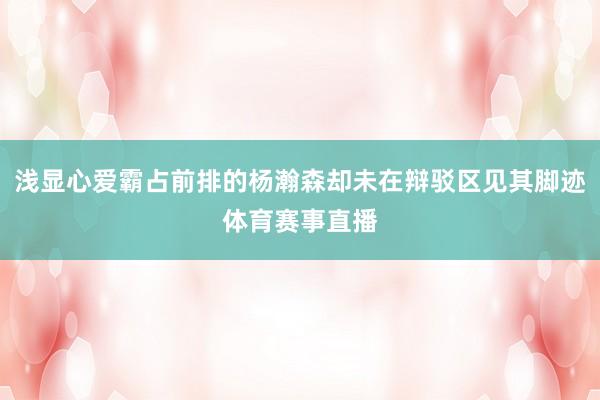 浅显心爱霸占前排的杨瀚森却未在辩驳区见其脚迹体育赛事直播