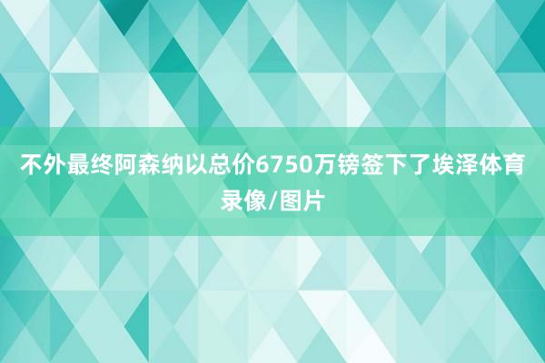 不外最终阿森纳以总价6750万镑签下了埃泽体育录像/图片