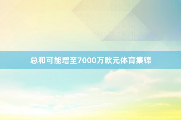总和可能增至7000万欧元体育集锦