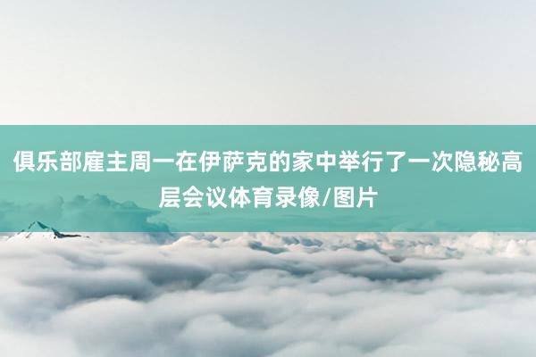 俱乐部雇主周一在伊萨克的家中举行了一次隐秘高层会议体育录像/图片