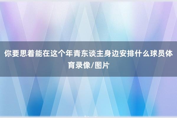 你要思着能在这个年青东谈主身边安排什么球员体育录像/图片