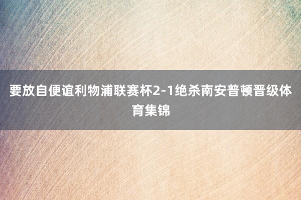 要放自便谊利物浦联赛杯2-1绝杀南安普顿晋级体育集锦