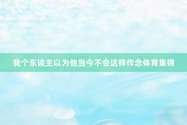 我个东谈主以为他当今不会这样作念体育集锦