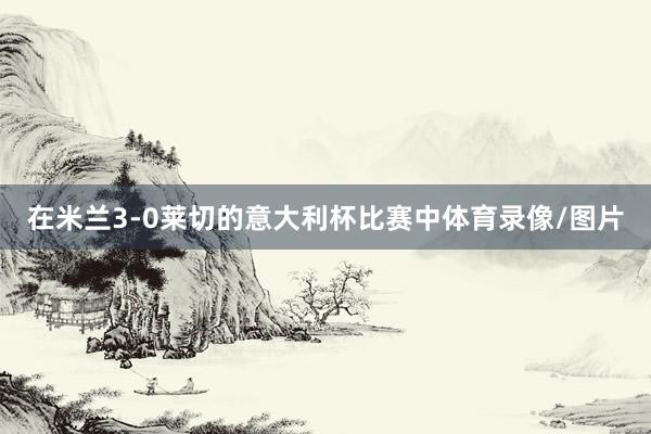 在米兰3-0莱切的意大利杯比赛中体育录像/图片