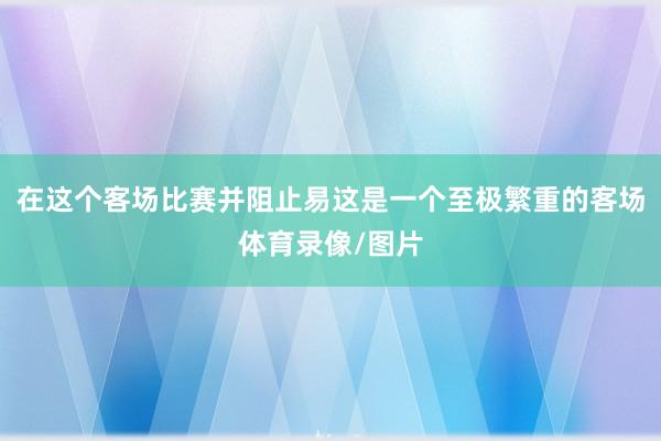 在这个客场比赛并阻止易这是一个至极繁重的客场体育录像/图片