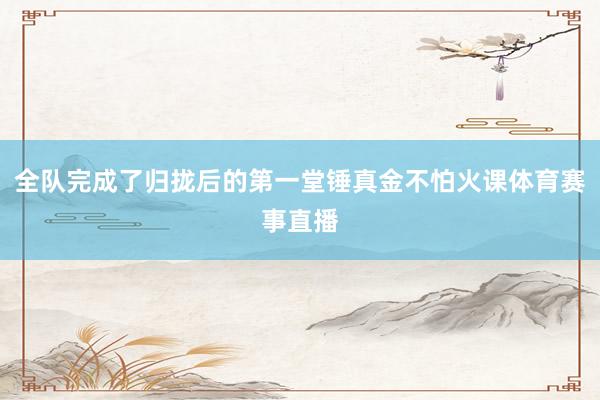全队完成了归拢后的第一堂锤真金不怕火课体育赛事直播