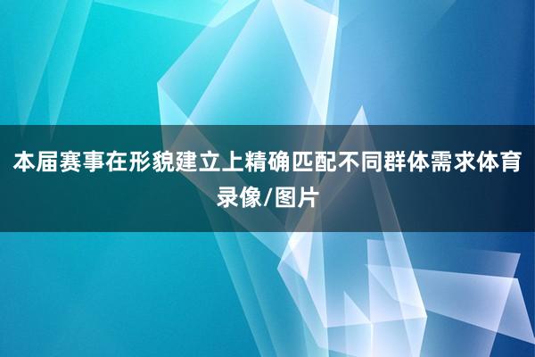 本届赛事在形貌建立上精确匹配不同群体需求体育录像/图片