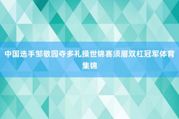 中国选手邹敬园夺多礼操世锦赛须眉双杠冠军体育集锦