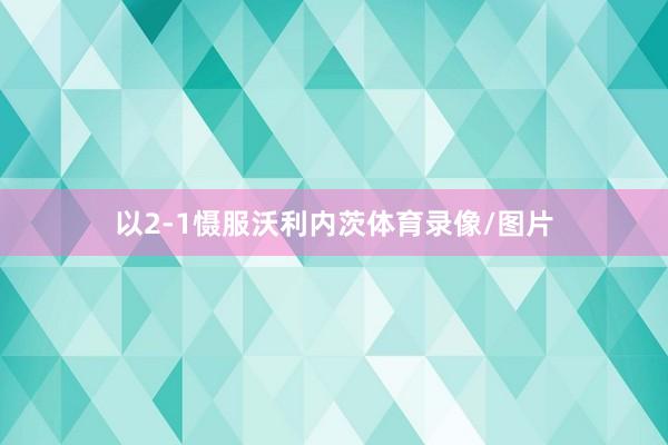 以2-1慑服沃利内茨体育录像/图片