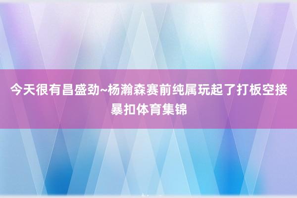 今天很有昌盛劲~杨瀚森赛前纯属玩起了打板空接暴扣体育集锦