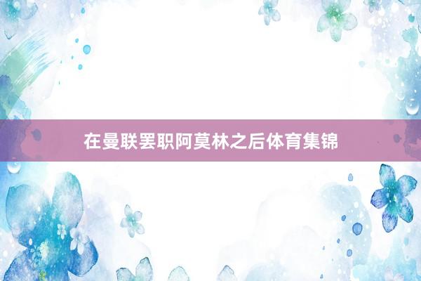 在曼联罢职阿莫林之后体育集锦