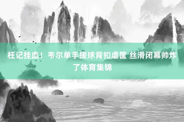 枉记挂血！韦尔单手接球背扣虐筐 丝滑闭幕帅炸了体育集锦