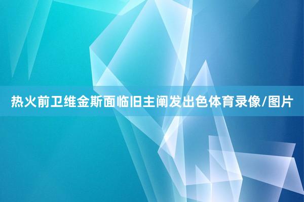 热火前卫维金斯面临旧主阐发出色体育录像/图片