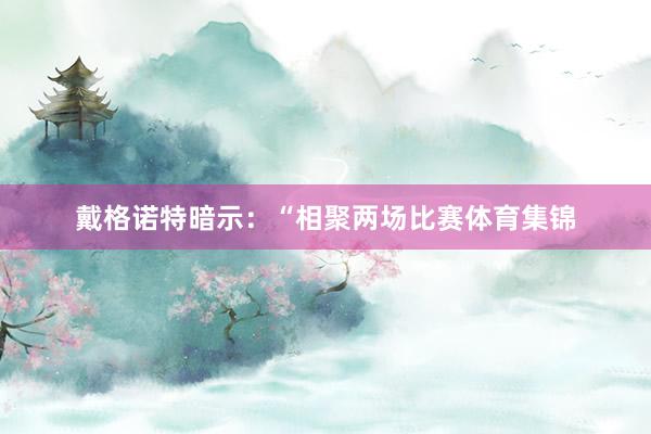 戴格诺特暗示：“相聚两场比赛体育集锦