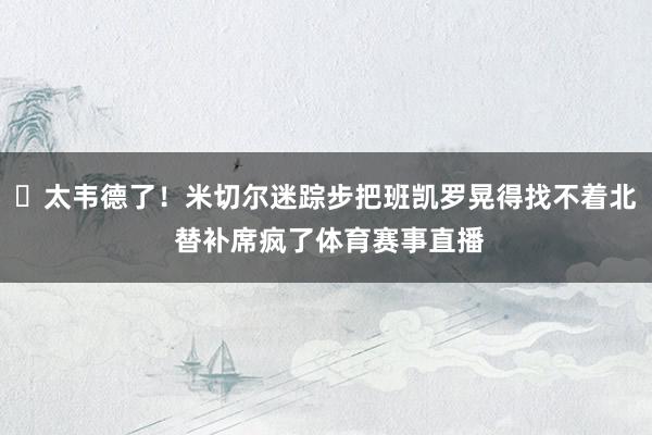 ⚡太韦德了！米切尔迷踪步把班凯罗晃得找不着北 替补席疯了体育赛事直播