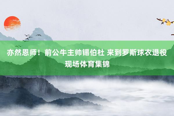 亦然恩师！前公牛主帅锡伯杜 来到罗斯球衣退役现场体育集锦