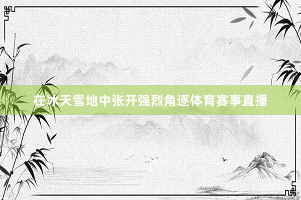在冰天雪地中张开强烈角逐体育赛事直播