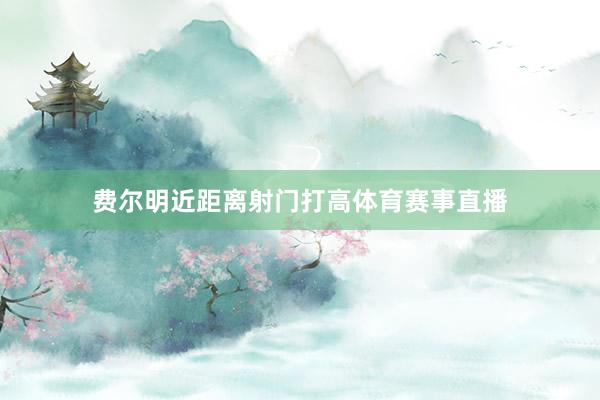 费尔明近距离射门打高体育赛事直播