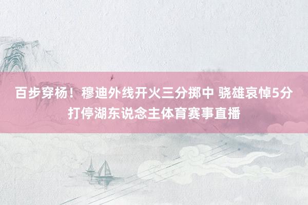 百步穿杨！穆迪外线开火三分掷中 骁雄哀悼5分打停湖东说念主体育赛事直播