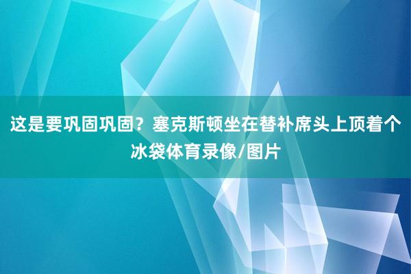 这是要巩固巩固？塞克斯顿坐在替补席头上顶着个冰袋体育录像/图片