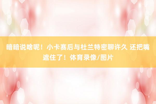 暗暗说啥呢！小卡赛后与杜兰特密聊许久 还把嘴遮住了！体育录像/图片