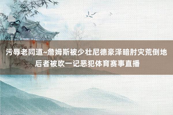 污辱老同道~詹姆斯被少壮尼德豪泽暗肘灾荒倒地 后者被吹一记恶犯体育赛事直播