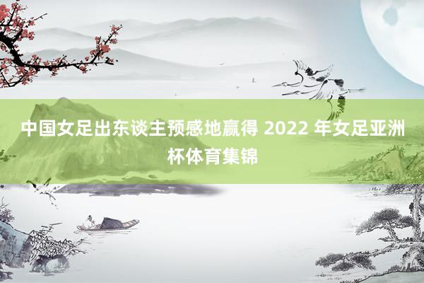 中国女足出东谈主预感地赢得 2022 年女足亚洲杯体育集锦