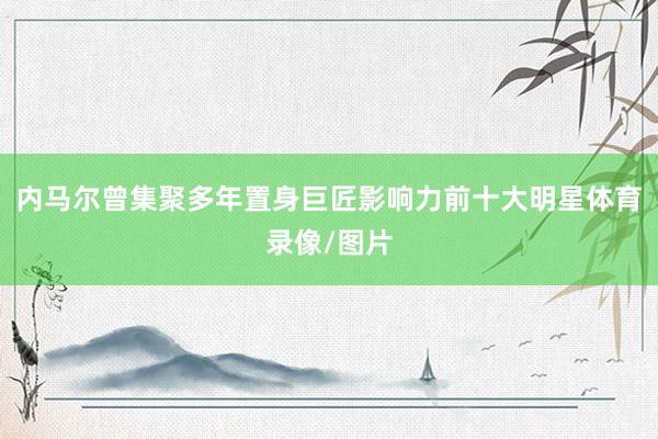 内马尔曾集聚多年置身巨匠影响力前十大明星体育录像/图片