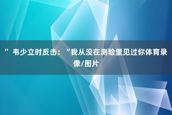 ” 韦少立时反击：“我从没在测验里见过你体育录像/图片