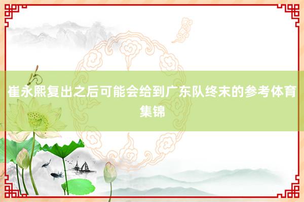崔永熙复出之后可能会给到广东队终末的参考体育集锦