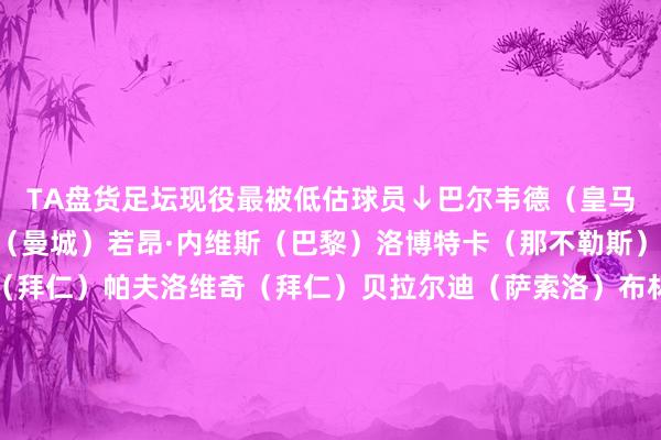 TA盘货足坛现役最被低估球员↓巴尔韦德（皇马）马奎尔（曼联）B席（曼城）若昂·内维斯（巴黎）洛博特卡（那不勒斯）凯恩（拜仁）奥利塞（拜仁）帕夫洛维奇（拜仁）贝拉尔迪（萨索洛）布林德（赫罗纳）佳夫（纽卡）达姆斯高（布伦特福德）埃里克·加西亚（巴萨）奥斯梅恩（加拉塔萨雷）皮克福德（埃弗顿）廷伯（阿森纳）米切尔（水晶宫）胡桑诺夫（曼城）    体育赛事直播