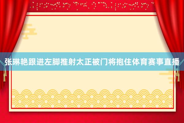 张琳艳跟进左脚推射太正被门将抱住体育赛事直播
