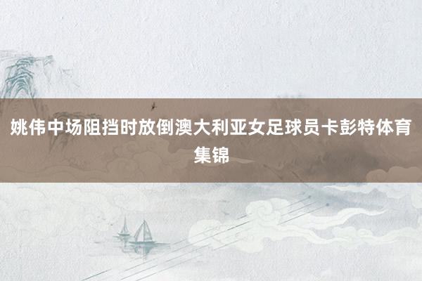 姚伟中场阻挡时放倒澳大利亚女足球员卡彭特体育集锦