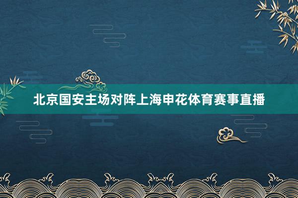 北京国安主场对阵上海申花体育赛事直播