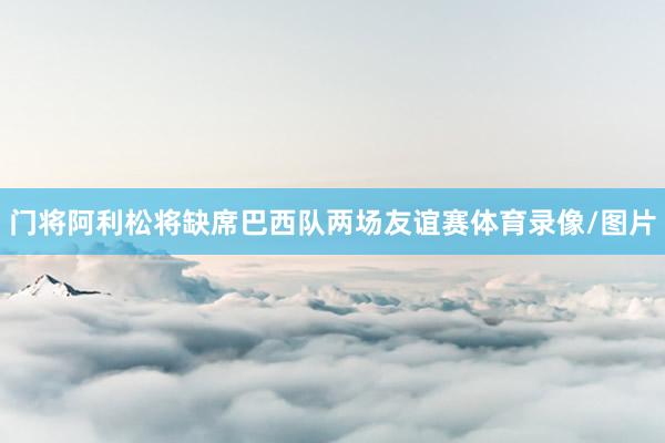 门将阿利松将缺席巴西队两场友谊赛体育录像/图片