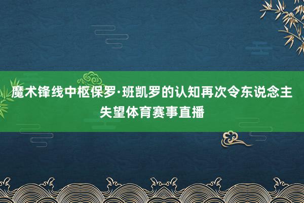 魔术锋线中枢保罗·班凯罗的认知再次令东说念主失望体育赛事直播