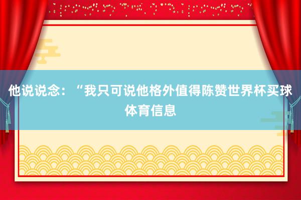 他说说念：“我只可说他格外值得陈赞世界杯买球体育信息