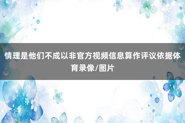 情理是他们不成以非官方视频信息算作评议依据体育录像/图片