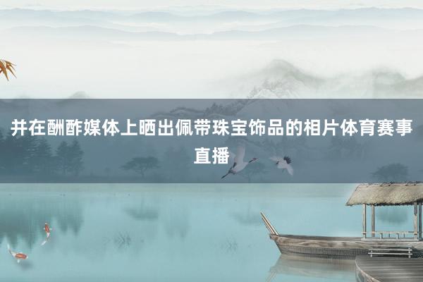 并在酬酢媒体上晒出佩带珠宝饰品的相片体育赛事直播