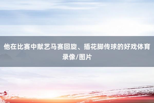 他在比赛中献艺马赛回旋、插花脚传球的好戏体育录像/图片