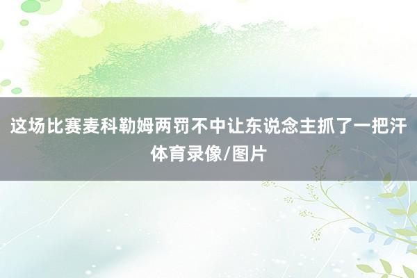 这场比赛麦科勒姆两罚不中让东说念主抓了一把汗体育录像/图片