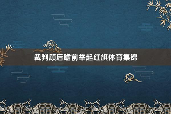 裁判顾后瞻前举起红旗体育集锦