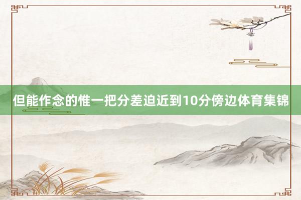 但能作念的惟一把分差迫近到10分傍边体育集锦