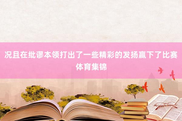况且在纰谬本领打出了一些精彩的发扬赢下了比赛体育集锦