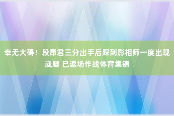 幸无大碍！段昂君三分出手后踩到影相师一度出现崴脚 已返场作战体育集锦